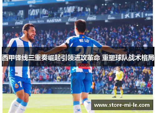 西甲锋线三重奏崛起引领进攻革命 重塑球队战术格局