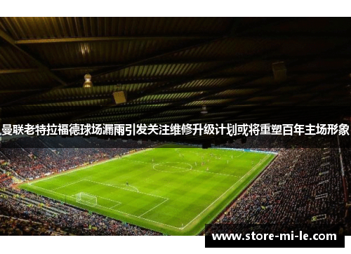 曼联老特拉福德球场漏雨引发关注维修升级计划或将重塑百年主场形象