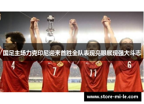 国足主场力克印尼迎来首胜全队表现亮眼展现强大斗志
