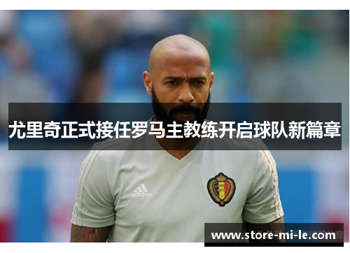 尤里奇正式接任罗马主教练开启球队新篇章